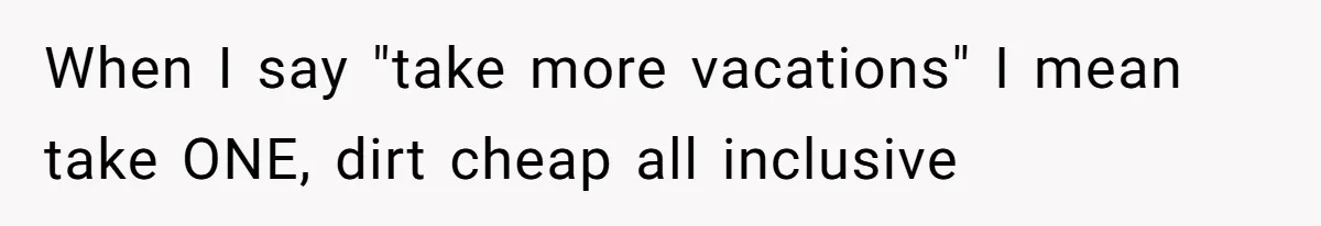 When I say "take more vacations" I mean take ONE, dirt cheap all inclusive