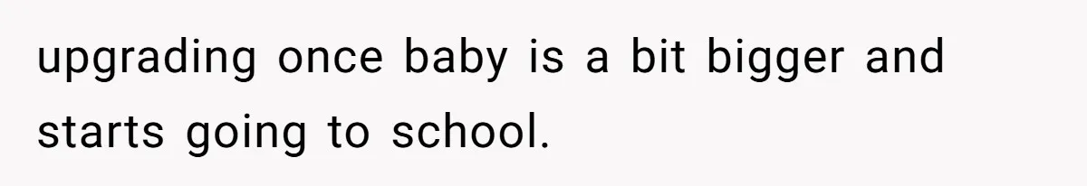 upgrading once baby is a bit bigger and starts going to school.