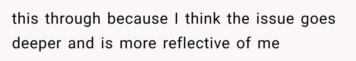 this through because I think the issue goes deeper and is more reflective of me