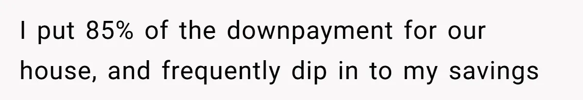 I put 85% of the downpayment for our house, and frequently dip in to my savings