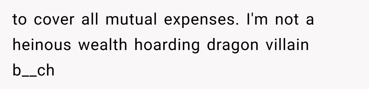 to cover all mutual expenses. I'm not a heinous wealth hoarding dragon villain b__ch