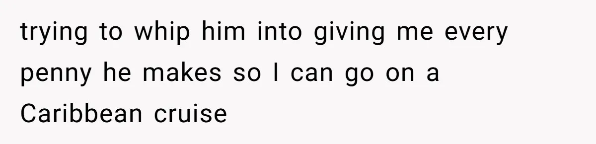 trying to whip him into giving me every penny he makes so I can go on a Caribbean cruise