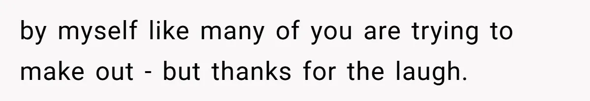 by myself like many of you are trying to make out - but thanks for the laugh.