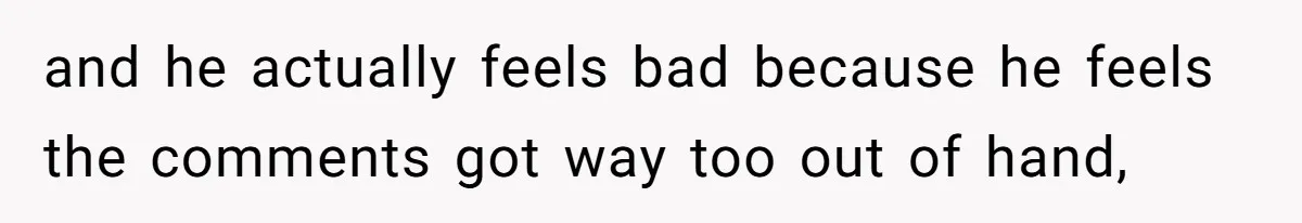 and he actually feels bad because he feels the comments got way too out of hand,