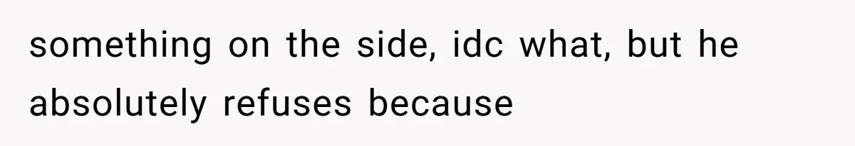 something on the side, idc what, but he absolutely refuses because