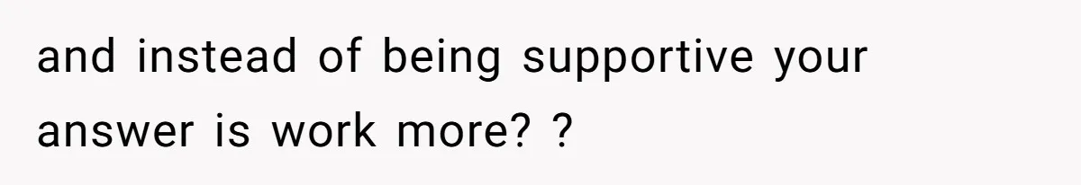and instead of being supportive your answer is work more? ?