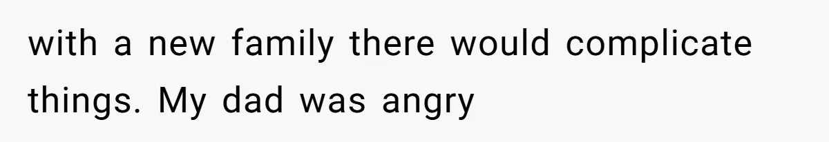 with a new family there would complicate things. My dad was angry