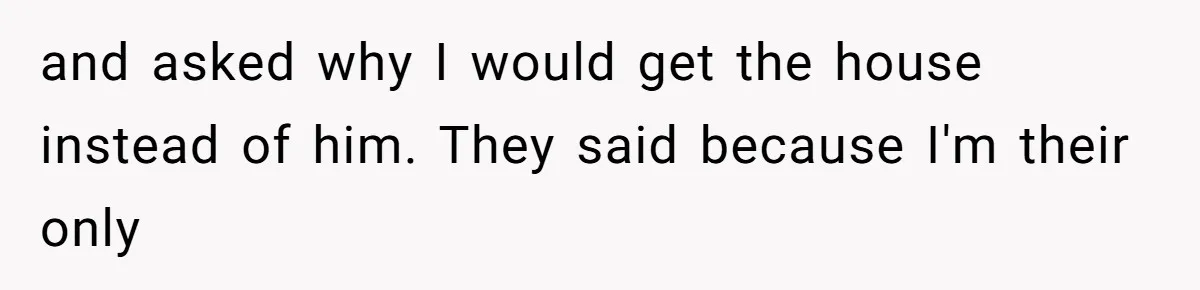 and asked why I would get the house instead of him. They said because I'm their only