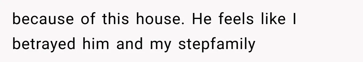 because of this house. He feels like I betrayed him and my stepfamily