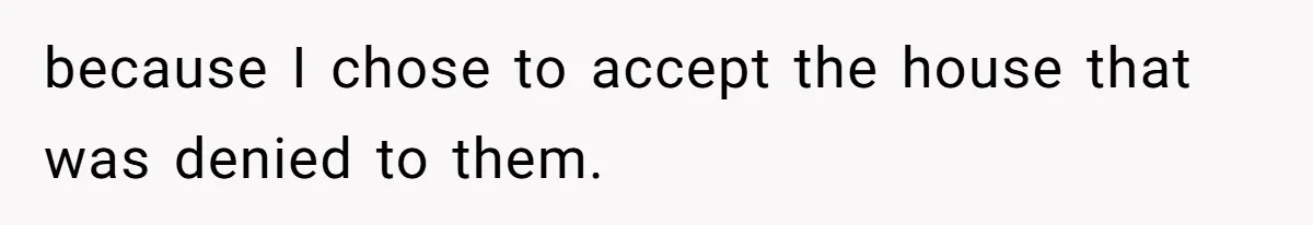 because I chose to accept the house that was denied to them.