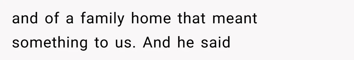 and of a family home that meant something to us. And he said