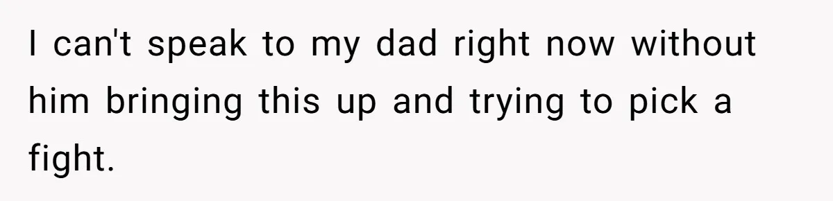 I can't speak to my dad right now without him bringing this up and trying to pick a fight.
