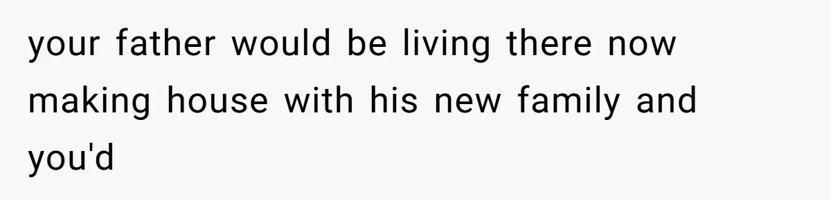 your father would be living there now making house with his new family and you'd