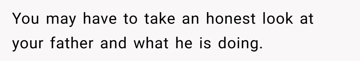 You may have to take an honest look at your father and what he is doing.