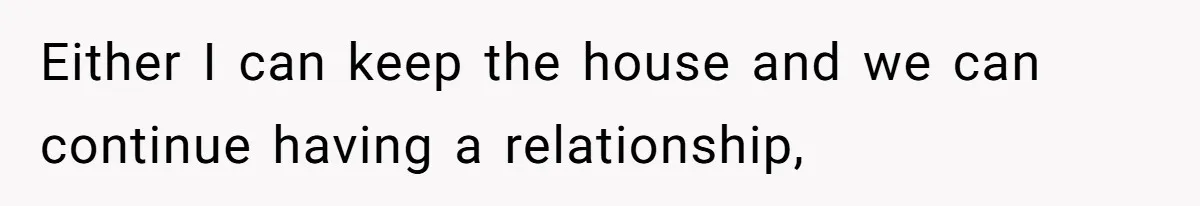 Either I can keep the house and we can continue having a relationship,