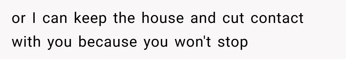 or I can keep the house and cut contact with you because you won't stop