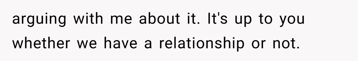 arguing with me about it. It's up to you whether we have a relationship or not.