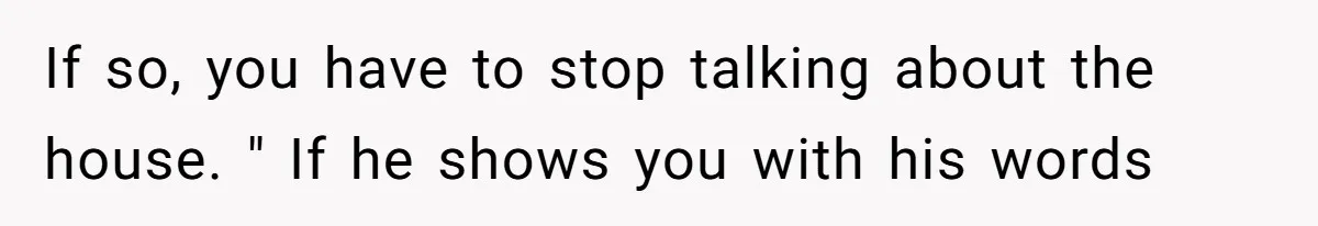 If so, you have to stop talking about the house. " If he shows you with his words