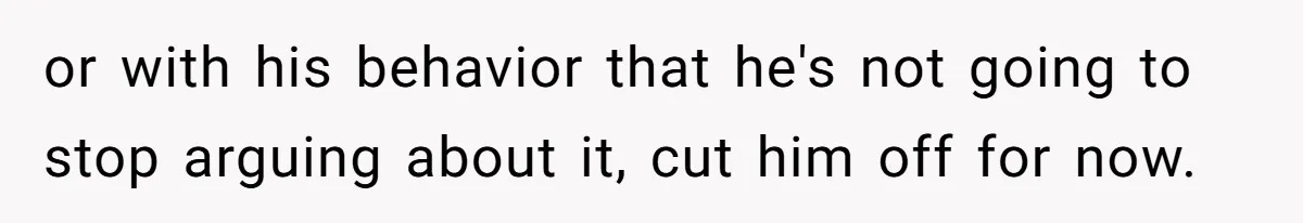 or with his behavior that he's not going to stop arguing about it, cut him off for now.
