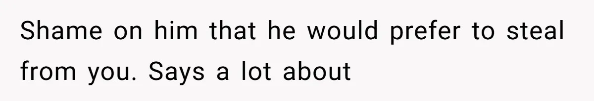 Shame on him that he would prefer to steal from you. Says a lot about