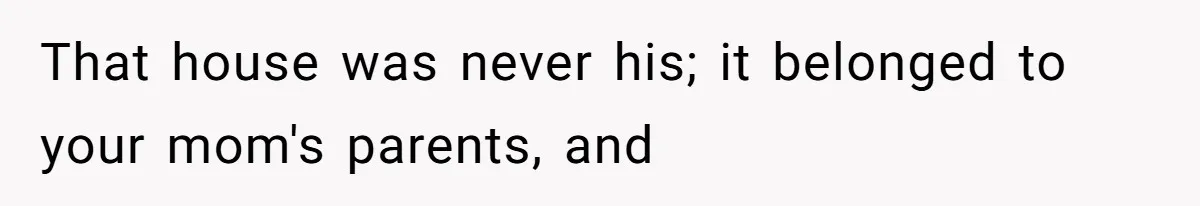 That house was never his; it belonged to your mom's parents, and