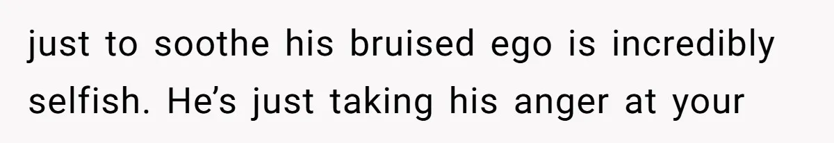 just to soothe his bruised ego is incredibly selfish. He’s just taking his anger at your