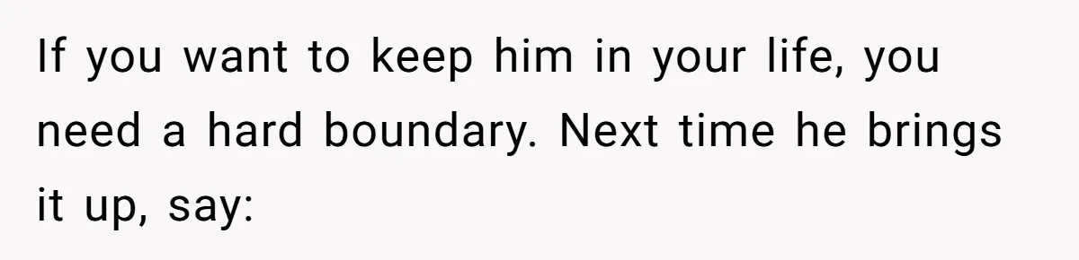 If you want to keep him in your life, you need a hard boundary. Next time he brings it up, say: