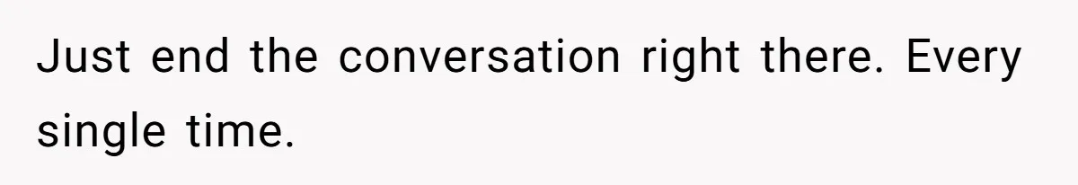 Just end the conversation right there. Every single time.