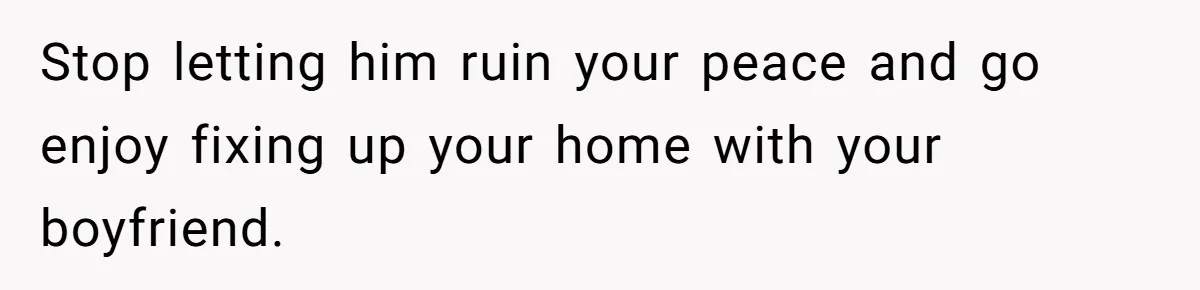 Stop letting him ruin your peace and go enjoy fixing up your home with your boyfriend.