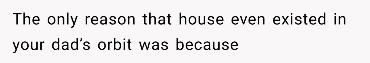 The only reason that house even existed in your dad’s orbit was because