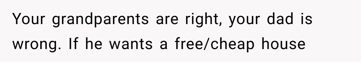 Your grandparents are right, your dad is wrong. If he wants a free/cheap house