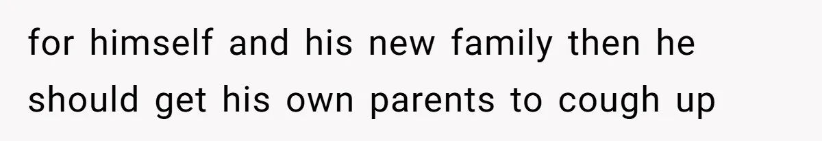 for himself and his new family then he should get his own parents to cough up