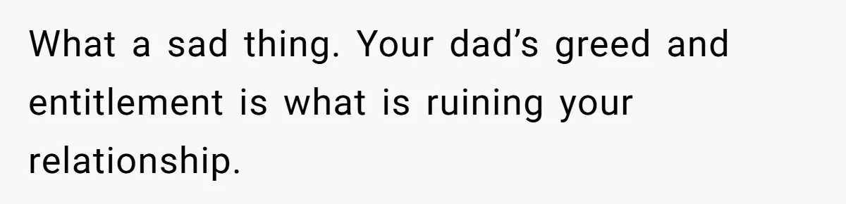 What a sad thing. Your dad’s greed and entitlement is what is ruining your relationship.