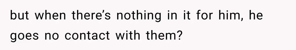 but when there’s nothing in it for him, he goes no contact with them?