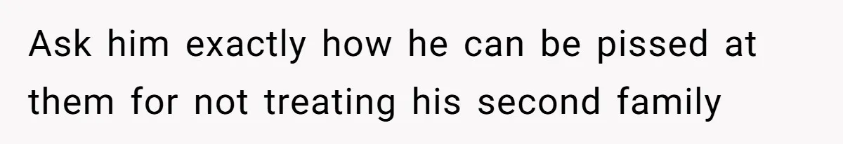 Ask him exactly how he can be pissed at them for not treating his second family