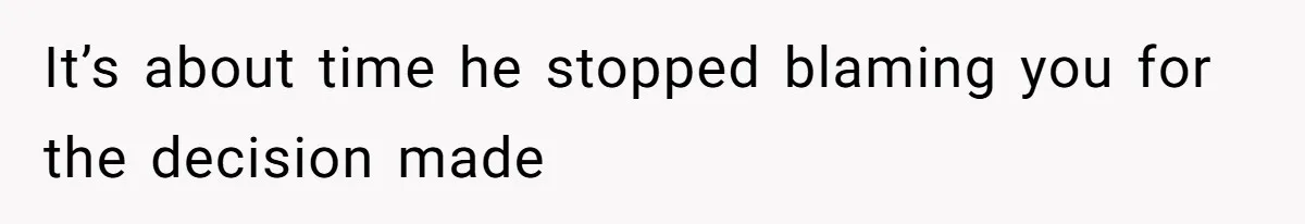 It’s about time he stopped blaming you for the decision made