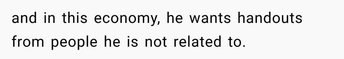 and in this economy, he wants handouts from people he is not related to.