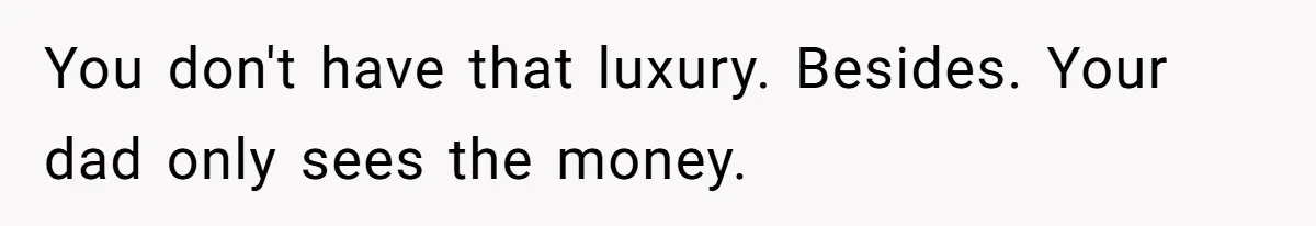 You don't have that luxury. Besides. Your dad only sees the money.