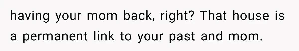 having your mom back, right? That house is a permanent link to your past and mom.