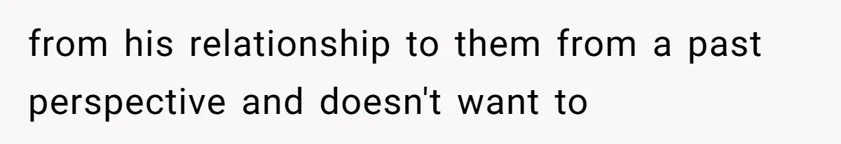 from his relationship to them from a past perspective and doesn't want to