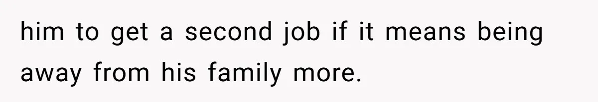 him to get a second job if it means being away from his family more.