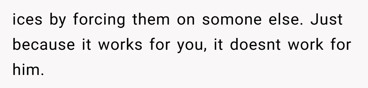 ices by forcing them on somone else. Just because it works for you, it doesnt work for him.