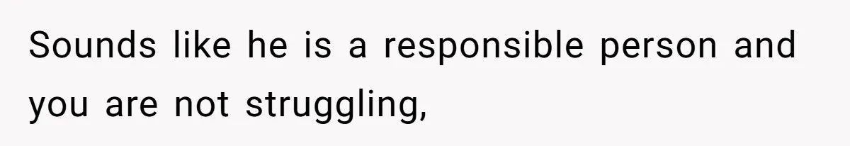 Sounds like he is a responsible person and you are not struggling,