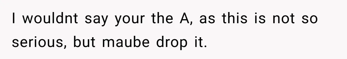 I wouldnt say your the A, as this is not so serious, but maube drop it.