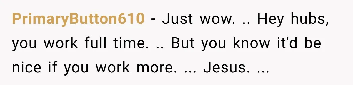 PrimaryButton610 − Just wow. .. Hey hubs, you work full time. .. But you know it'd be nice if you work more. ... Jesus. ...