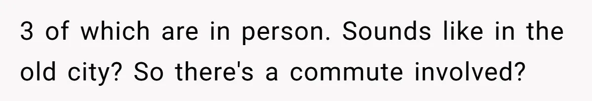 3 of which are in person. Sounds like in the old city? So there's a commute involved?