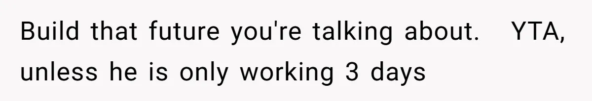 Build that future you're talking about.   YTA, unless he is only working 3 days