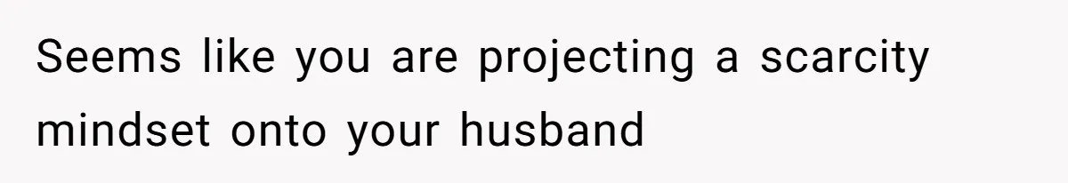 Seems like you are projecting a scarcity mindset onto your husband