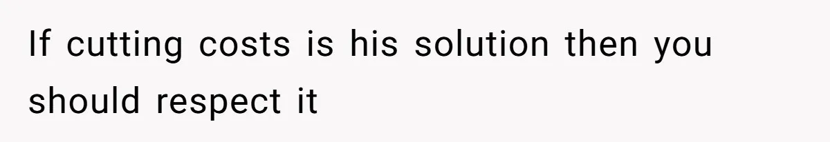 If cutting costs is his solution then you should respect it