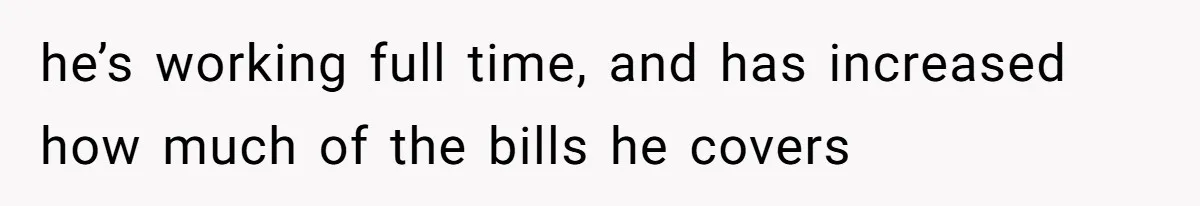 he’s working full time, and has increased how much of the bills he covers